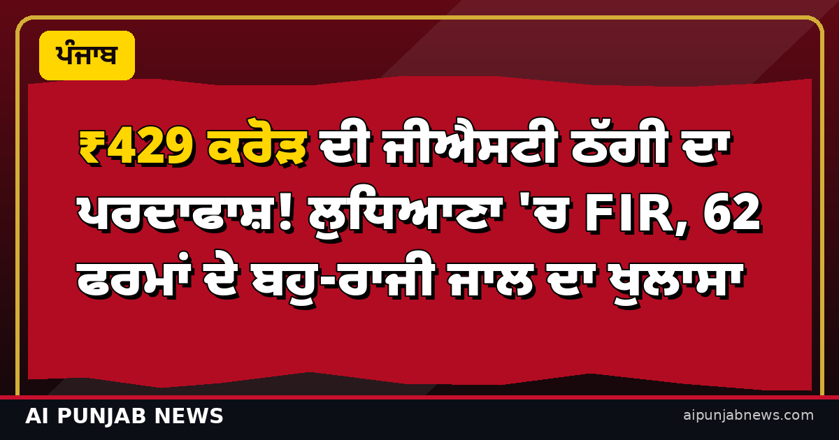 ₹429 ਕਰੋੜ ਦੀ ਜੀਐਸਟੀ ਠੱਗੀ ਦਾ ਪਰਦਾਫਾਸ਼! ਲੁਧਿਆਣਾ 'ਚ FIR