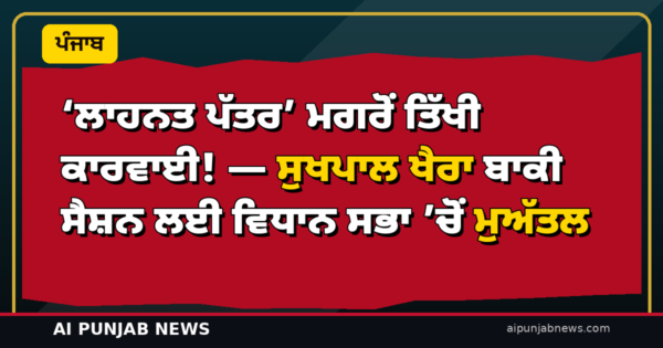‘ਲਾਹਨਤ ਪੱਤਰ’ ਮਗਰੋਂ ਤਿੱਖੀ ਕਾਰਵਾਈ! — ਸੁਖਪਾਲ ਖੈਰਾ ਬਾਕੀ ਸੈਸ਼ਨ ਲਈ ਵਿਧਾਨ ਸਭਾ ’ਚੋਂ ਮੁਅੱਤਲ