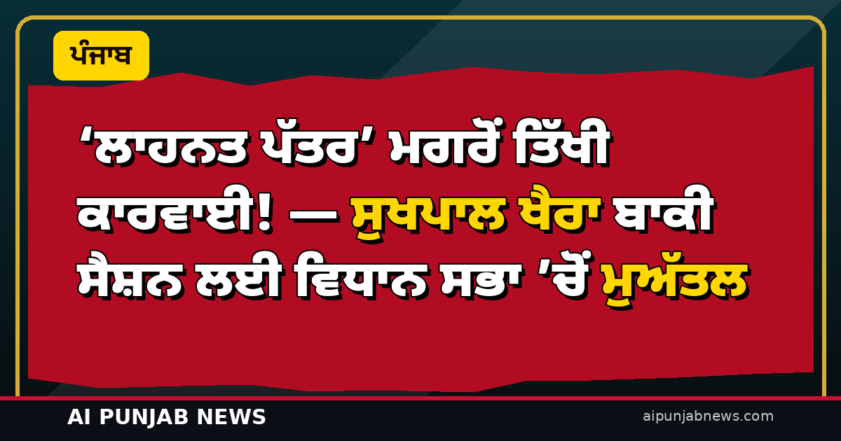 ‘ਲਾਹਨਤ ਪੱਤਰ’ ਮਗਰੋਂ ਤਿੱਖੀ ਕਾਰਵਾਈ! — ਸੁਖਪਾਲ ਖੈਰਾ ਬਾਕੀ ਸੈਸ਼ਨ ਲਈ ਵਿਧਾਨ ਸਭਾ ’ਚੋਂ ਮੁਅੱਤਲ