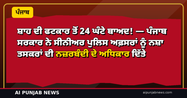 ਸ਼ਾਹ ਦੀ ਫਟਕਾਰ ਤੋਂ 24 ਘੰਟੇ ਬਾਅਦ! — ਪੰਜਾਬ ਸਰਕਾਰ ਨੇ ਸੀਨੀਅਰ ਪੁਲਿਸ ਅਫ਼ਸਰਾਂ ਨੂੰ ਨਸ਼ਾ ਤਸਕਰਾਂ ਦੀ ਨਜ਼ਰਬੰਦੀ ਦੇ ਅਧਿਕਾਰ ਦਿੱਤੇ