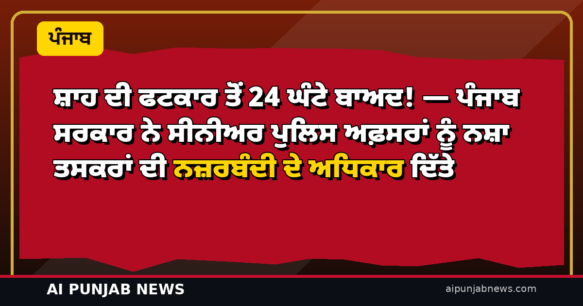 ਸ਼ਾਹ ਦੀ ਫਟਕਾਰ ਤੋਂ 24 ਘੰਟੇ ਬਾਅਦ! — ਪੰਜਾਬ ਸਰਕਾਰ ਨੇ ਸੀਨੀਅਰ ਪੁਲਿਸ ਅਫ਼ਸਰਾਂ ਨੂੰ ਨਸ਼ਾ ਤਸਕਰਾਂ ਦੀ ਨਜ਼ਰਬੰਦੀ ਦੇ ਅਧਿਕਾਰ ਦਿੱਤੇ