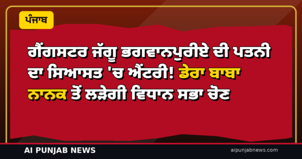 ਗੈਂਗਸਟਰ ਜੱਗੂ ਭਗਵਾਨਪੁਰੀਏ ਦੀ ਪਤਨੀ ਦਾ ਸਿਆਸਤ ‘ਚ ਐਂਟਰੀ! ਡੇਰਾ ਬਾਬਾ ਨਾਨਕ ਤੋਂ ਲੜੇਗੀ ਵਿਧਾਨ ਸਭਾ ਚੋਣ