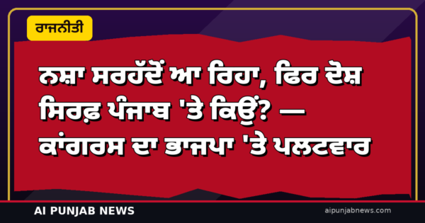 ਨਸ਼ਾ ਸਰਹੱਦੋਂ ਆ ਰਿਹਾ, ਫਿਰ ਦੋਸ਼ ਸਿਰਫ਼ ਪੰਜਾਬ ‘ਤੇ ਕਿਉਂ? — ਕਾਂਗਰਸ ਦਾ ਭਾਜਪਾ ‘ਤੇ ਪਲਟਵਾਰ