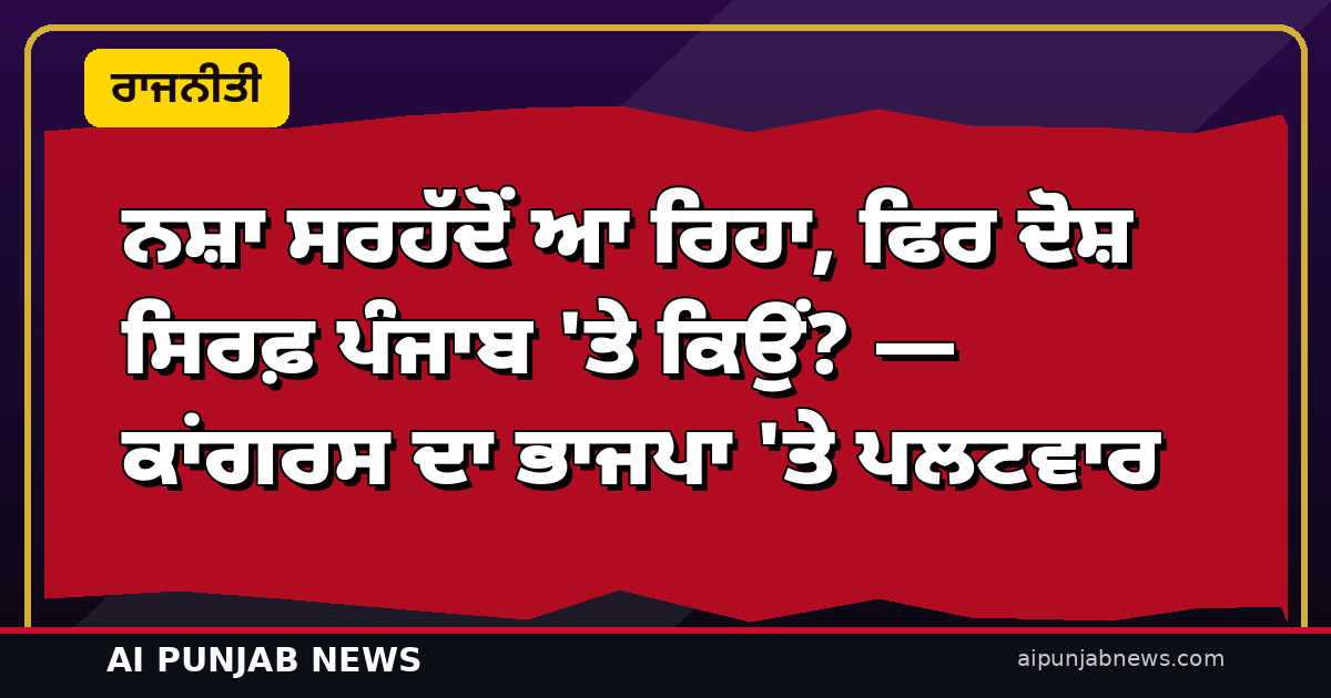 ਨਸ਼ਾ ਸਰਹੱਦੋਂ ਆ ਰਿਹਾ, ਫਿਰ ਦੋਸ਼ ਸਿਰਫ਼ ਪੰਜਾਬ ‘ਤੇ ਕਿਉਂ? — ਕਾਂਗਰਸ ਦਾ ਭਾਜਪਾ ‘ਤੇ ਪਲਟਵਾਰ