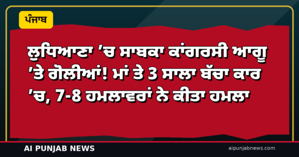 ਲੁਧਿਆਣਾ ’ਚ ਸਾਬਕਾ ਕਾਂਗਰਸੀ ਆਗੂ ’ਤੇ ਗੋਲੀਆਂ! ਮਾਂ ਤੇ 3 ਸਾਲਾ ਬੱਚਾ ਕਾਰ ’ਚ, 7-8 ਹਮਲਾਵਰਾਂ ਨੇ ਕੀਤਾ ਹਮਲਾ