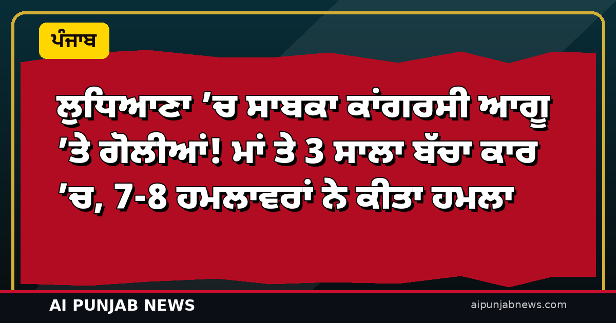 ਲੁਧਿਆਣਾ ’ਚ ਸਾਬਕਾ ਕਾਂਗਰਸੀ ਆਗੂ ’ਤੇ ਗੋਲੀਆਂ! ਮਾਂ ਤੇ 3 ਸਾਲਾ ਬੱਚਾ ਕਾਰ ’ਚ, 7-8 ਹਮਲਾਵਰਾਂ ਨੇ ਕੀਤਾ ਹਮਲਾ