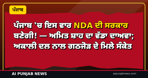 ਪੰਜਾਬ ‘ਚ ਇਸ ਵਾਰ NDA ਦੀ ਸਰਕਾਰ ਬਣੇਗੀ! — ਅਮਿਤ ਸ਼ਾਹ ਦਾ ਵੱਡਾ ਦਾਅਵਾ; ਅਕਾਲੀ ਦਲ ਨਾਲ ਗਠਜੋੜ ਦੇ ਮਿਲੇ ਸੰਕੇਤ