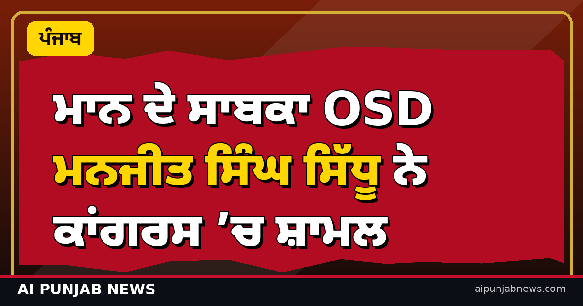ਮਾਨ ਦੇ ਸਾਬਕਾ OSD ਮਨਜੀਤ ਸਿੰਘ ਸਿੱਧੂ ਨੇ ਕਾਂਗਰਸ ’ਚ ਸ਼ਾਮਲ