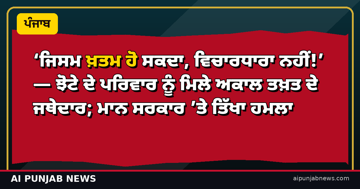 ‘ਜਿਸਮ ਖ਼ਤਮ ਹੋ ਸਕਦਾ, ਵਿਚਾਰਧਾਰਾ ਨਹੀਂ!’ — ਝੋਟੇ ਦੇ ਪਰਿਵਾਰ ਨੂੰ ਮਿਲੇ ਅਕਾਲ ਤਖ਼ਤ ਦੇ ਜਥੇਦਾਰ; ਮਾਨ ਸਰਕਾਰ ’ਤੇ ਤਿੱਖਾ ਹਮਲਾ