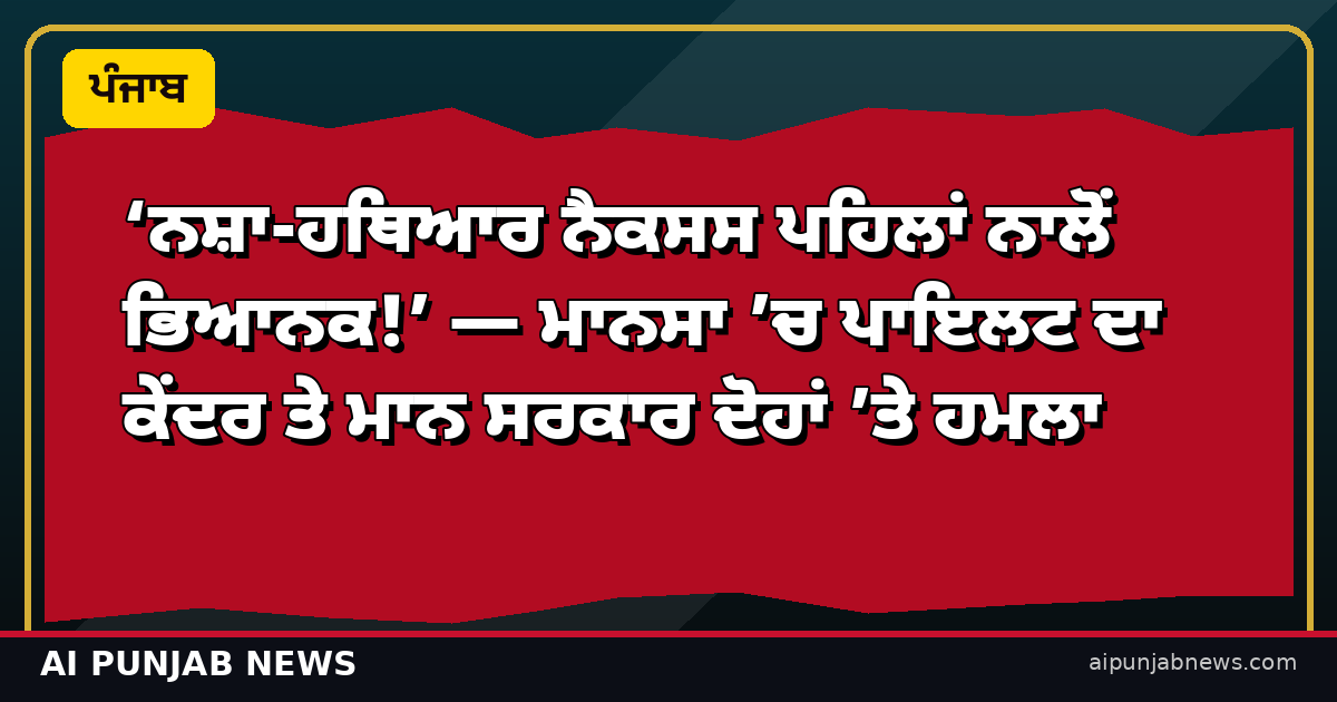ਨਸ਼ਾ-ਹਥਿਆਰ ਨੈਕਸਸ ਪਹਿਲਾਂ ਨਾਲੋਂ ਭਿਆਨਕ — ਮਾਨਸਾ ’ਚ ਪਾਇਲਟ