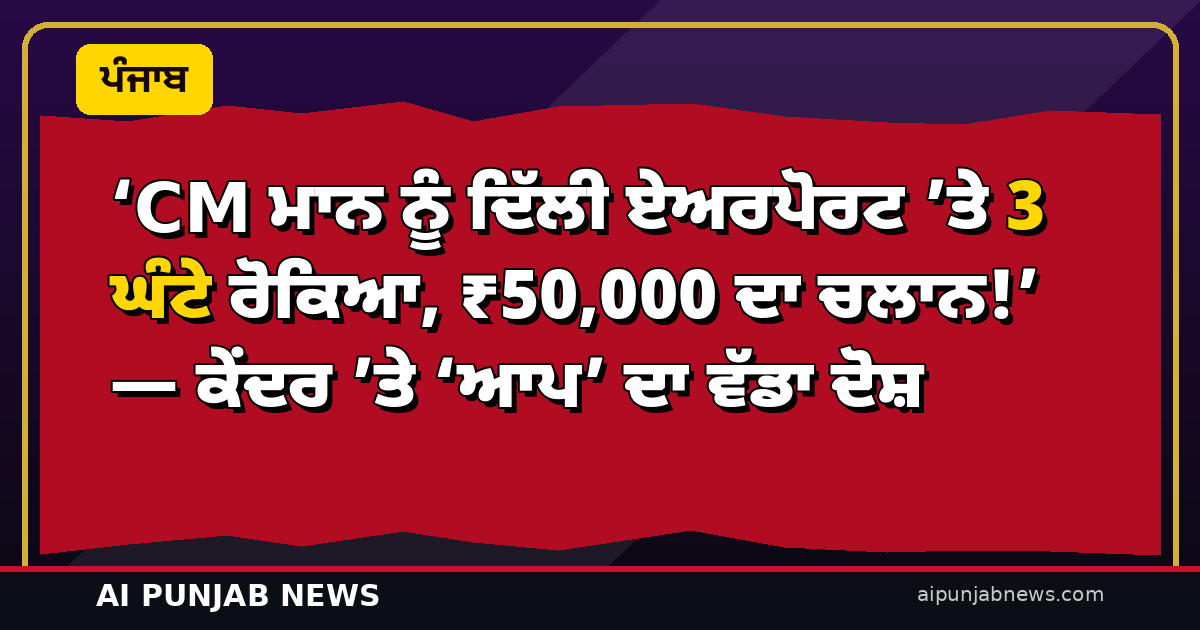 ‘CM ਮਾਨ ਨੂੰ ਦਿੱਲੀ ਏਅਰਪੋਰਟ ‘ਤੇ 3 ਘੰਟੇ ਰੋਕਿਆ, ₹50,000 ਦਾ ਚਲਾਨ!’ — ਕੇਂਦਰ ‘ਤੇ ‘ਆਪ’ ਦਾ ਵੱਡਾ ਦੋਸ਼