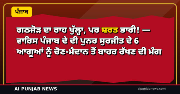 ਗਠਜੋੜ ਦਾ ਰਾਹ ਖੁੱਲ੍ਹਾ, ਪਰ ਸ਼ਰਤ ਭਾਰੀ! — ਵਾਰਿਸ ਪੰਜਾਬ ਦੇ ਦੀ ਪੁਨਰ ਸੁਰਜੀਤ ਦੇ 6 ਆਗੂਆਂ ਨੂੰ ਚੋਣ-ਮੈਦਾਨ ਤੋਂ ਬਾਹਰ ਰੱਖਣ ਦੀ ਮੰਗ
