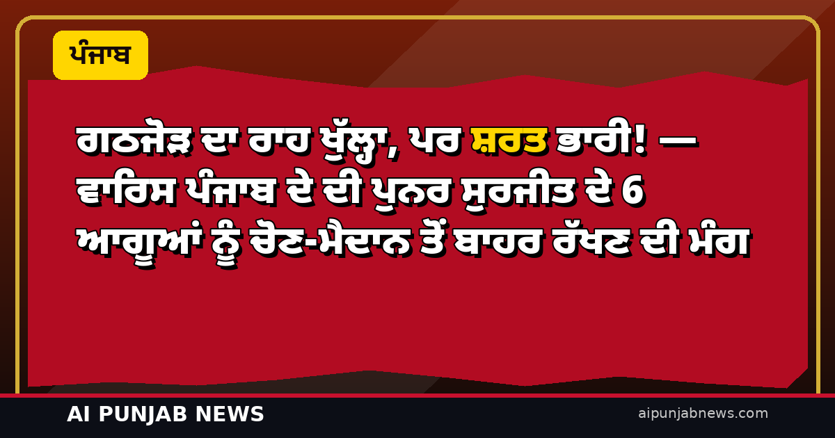 ਗਠਜੋੜ ਦਾ ਰਾਹ ਖੁੱਲ੍ਹਾ, ਪਰ ਸ਼ਰਤ ਭਾਰੀ! — ਵਾਰਿਸ ਪੰਜਾਬ ਦੇ ਦੀ ਪੁਨਰ ਸੁਰਜੀਤ ਦੇ 6 ਆਗੂਆਂ ਨੂੰ ਚੋਣ-ਮੈਦਾਨ ਤੋਂ ਬਾਹਰ ਰੱਖਣ ਦੀ ਮੰਗ