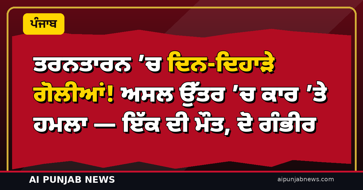 ਤਰਨਤਾਰਨ ’ਚ ਦਿਨ-ਦਿਹਾੜੇ ਗੋਲੀਆਂ! ਅਸਲ ਉੱਤਰ ’ਚ ਕਾਰ ’ਤੇ ਹਮਲਾ — ਇੱਕ ਦੀ ਮੌਤ, ਦੋ ਗੰਭੀਰ