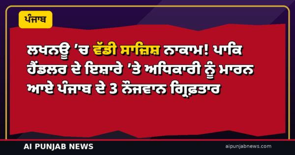 ਲਖਨਊ ’ਚ ਵੱਡੀ ਸਾਜ਼ਿਸ਼ ਨਾਕਾਮ! ਪਾਕਿ ਹੈਂਡਲਰ ਦੇ ਇਸ਼ਾਰੇ ’ਤੇ ਅਧਿਕਾਰੀ ਨੂੰ ਮਾਰਨ ਆਏ ਪੰਜਾਬ ਦੇ 3 ਨੌਜਵਾਨ ਗ੍ਰਿਫ਼ਤਾਰ