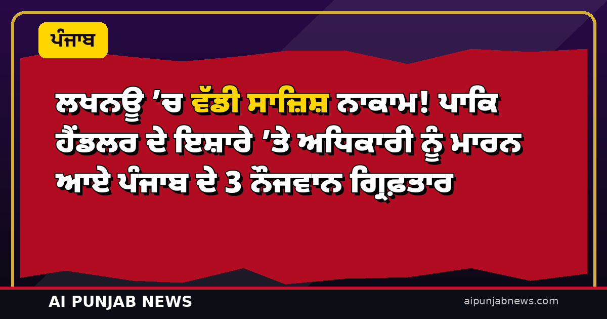 ਲਖਨਊ ’ਚ ਵੱਡੀ ਸਾਜ਼ਿਸ਼ ਨਾਕਾਮ! ਪਾਕਿ ਹੈਂਡਲਰ ਦੇ ਇਸ਼ਾਰੇ ’ਤੇ ਅਧਿਕਾਰੀ ਨੂੰ ਮਾਰਨ ਆਏ ਪੰਜਾਬ ਦੇ 3 ਨੌਜਵਾਨ ਗ੍ਰਿਫ਼ਤਾਰ