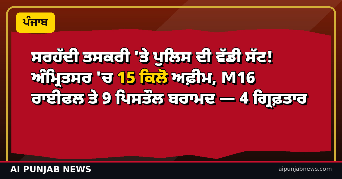 ਸਰਹੱਦੀ ਤਸਕਰੀ 'ਤੇ ਪੁਲਿਸ ਦੀ ਵੱਡੀ ਸੱਟ! ਅੰਮ੍ਰਿਤਸਰ 'ਚ 15 ਕਿਲੋ ਅਫ਼ੀਮ, M16 ਰਾਈਫਲ ਤੇ 9 ਪਿਸਤੌਲ ਬਰਾਮਦ — 4 ਗ੍ਰਿਫ਼ਤਾਰ