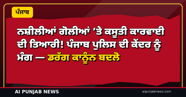 ਨਸ਼ੀਲੀਆਂ ਗੋਲੀਆਂ ’ਤੇ ਕਸੂਤੀ ਕਾਰਵਾਈ ਦੀ ਤਿਆਰੀ! ਪੰਜਾਬ ਪੁਲਿਸ ਦੀ ਕੇਂਦਰ ਨੂੰ ਮੰਗ — ਡਰੱਗ ਕਾਨੂੰਨ ਬਦਲੋ
