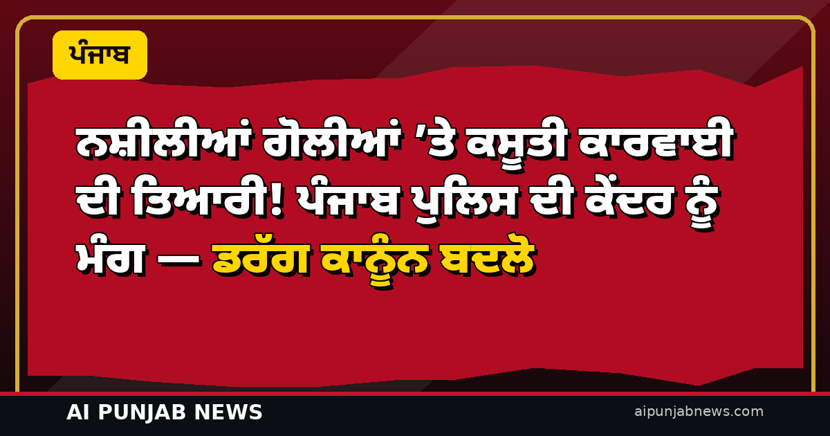 ਨਸ਼ੀਲੀਆਂ ਗੋਲੀਆਂ ’ਤੇ ਕਸੂਤੀ ਕਾਰਵਾਈ ਦੀ ਤਿਆਰੀ! ਪੰਜਾਬ ਪੁਲਿਸ ਦੀ ਕੇਂਦਰ ਨੂੰ ਮੰਗ — ਡਰੱਗ ਕਾਨੂੰਨ ਬਦਲੋ