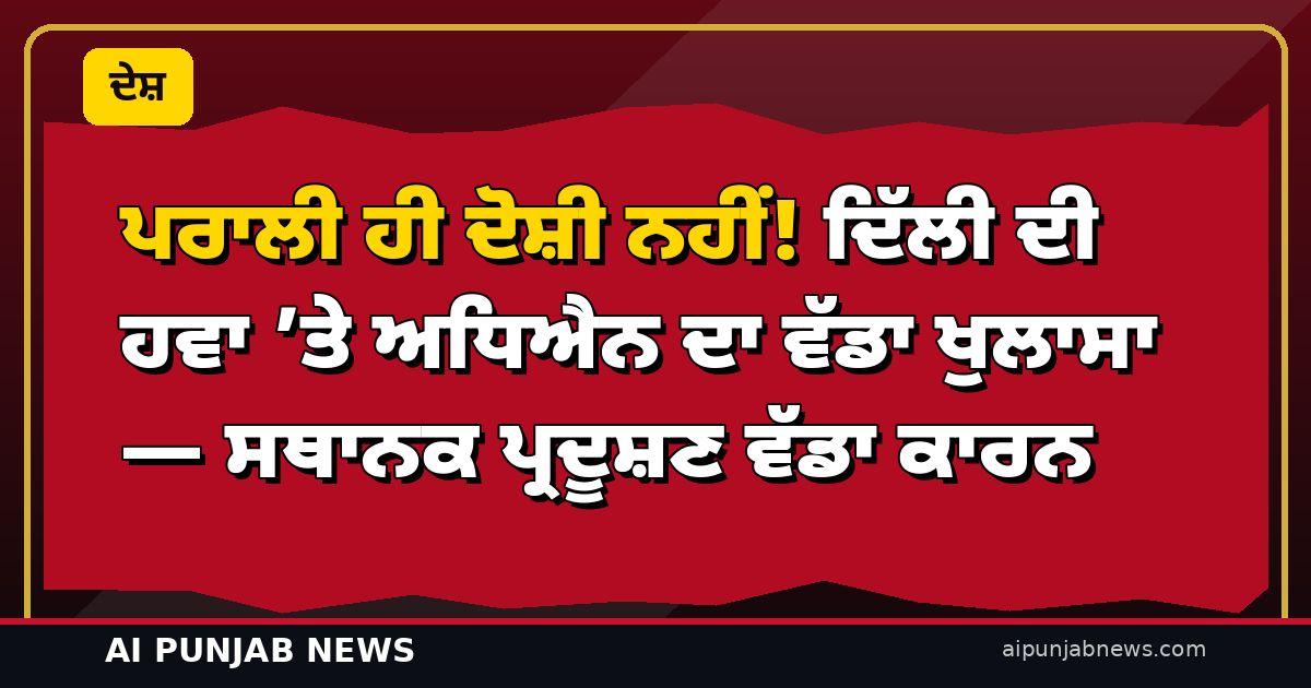 ਪਰਾਲੀ ਹੀ ਦੋਸ਼ੀ ਨਹੀਂ! ਦਿੱਲੀ ਦੀ ਹਵਾ ’ਤੇ ਅਧਿਐਨ ਦਾ ਵੱਡਾ ਖੁਲਾਸਾ — ਸਥਾਨਕ ਪ੍ਰਦੂਸ਼ਣ ਵੱਡਾ ਕਾਰਨ
