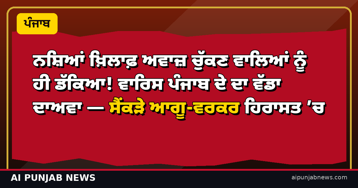 ਨਸ਼ਿਆਂ ਖ਼ਿਲਾਫ਼ ਅਵਾਜ਼ ਚੁੱਕਣ ਵਾਲਿਆਂ ਨੂੰ ਹੀ ਡੱਕਿਆ! ਵਾਰਿਸ ਪੰਜਾਬ ਦੇ ਦਾ ਵੱਡਾ ਦਾਅਵਾ — ਸੈਂਕੜੇ ਆਗੂ-ਵਰਕਰ ਹਿਰਾਸਤ ’ਚ