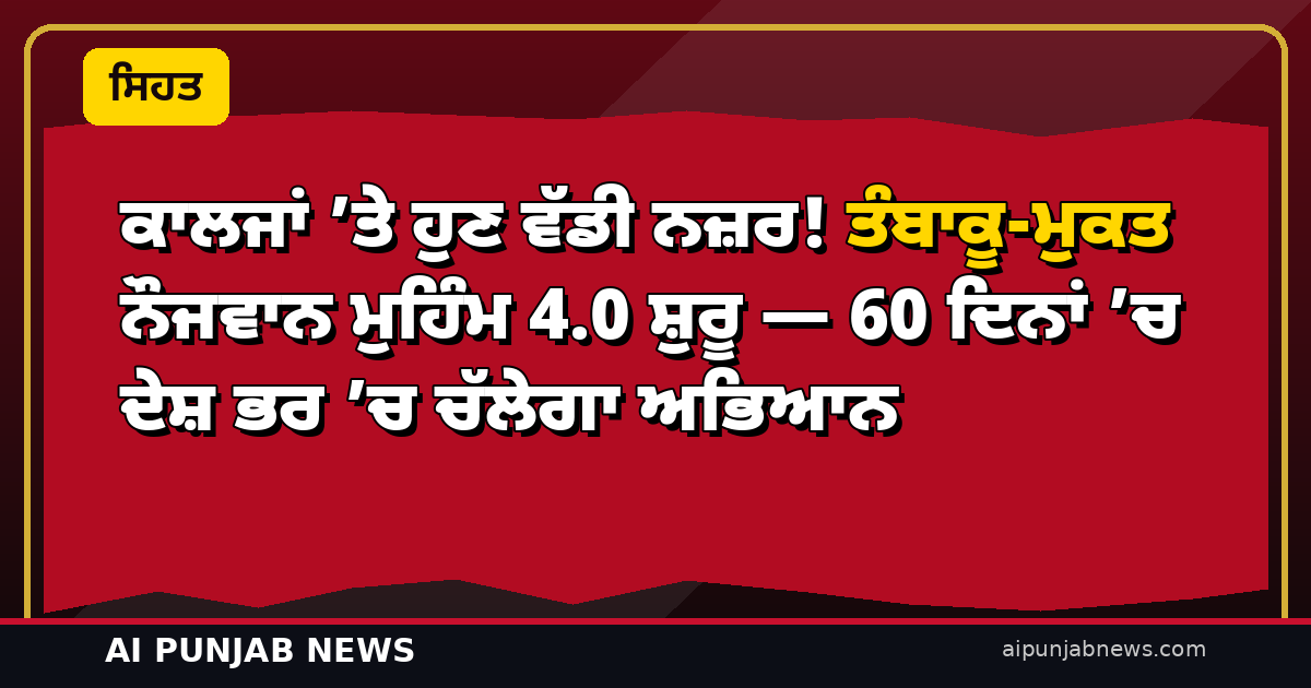 ਕਾਲਜਾਂ ’ਤੇ ਹੁਣ ਵੱਡੀ ਨਜ਼ਰ! ਤੰਬਾਕੂ-ਮੁਕਤ ਨੌਜਵਾਨ ਮੁਹਿੰਮ 4.0 ਸ਼ੁਰੂ — 60 ਦਿਨਾਂ ’ਚ ਦੇਸ਼ ਭਰ ’ਚ ਚੱਲੇਗਾ ਅਭਿਆਨ